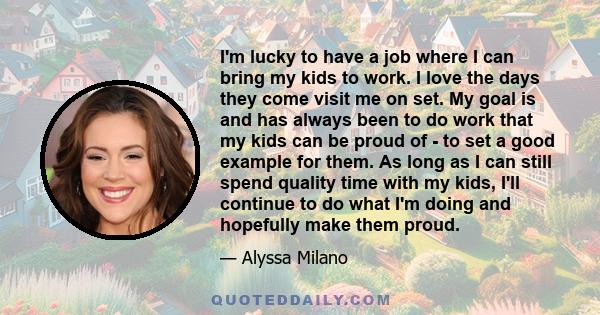 I'm lucky to have a job where I can bring my kids to work. I love the days they come visit me on set. My goal is and has always been to do work that my kids can be proud of - to set a good example for them. As long as I