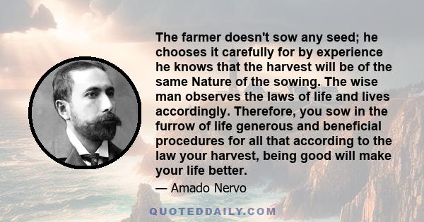 The farmer doesn't sow any seed; he chooses it carefully for by experience he knows that the harvest will be of the same Nature of the sowing. The wise man observes the laws of life and lives accordingly. Therefore, you