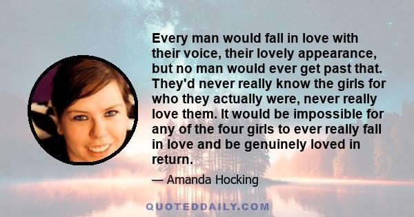 Every man would fall in love with their voice, their lovely appearance, but no man would ever get past that. They'd never really know the girls for who they actually were, never really love them. It would be impossible