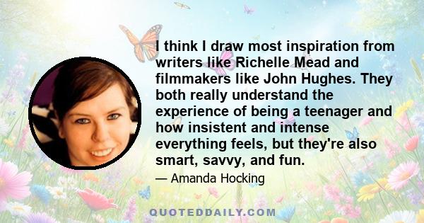 I think I draw most inspiration from writers like Richelle Mead and filmmakers like John Hughes. They both really understand the experience of being a teenager and how insistent and intense everything feels, but they're