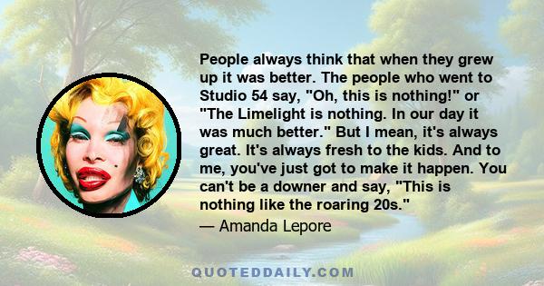 People always think that when they grew up it was better. The people who went to Studio 54 say, Oh, this is nothing! or The Limelight is nothing. In our day it was much better. But I mean, it's always great. It's always