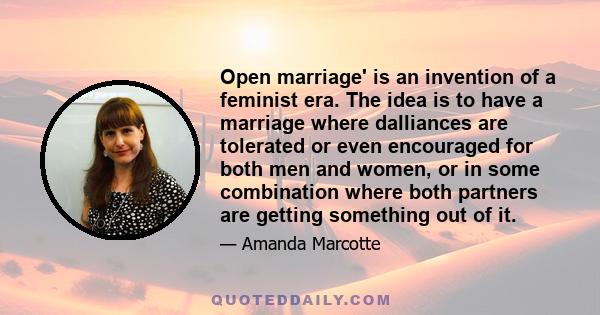 Open marriage' is an invention of a feminist era. The idea is to have a marriage where dalliances are tolerated or even encouraged for both men and women, or in some combination where both partners are getting something