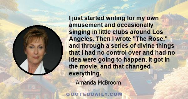 I just started writing for my own amusement and occasionally singing in little clubs around Los Angeles. Then I wrote The Rose, and through a series of divine things that I had no control over and had no idea were going