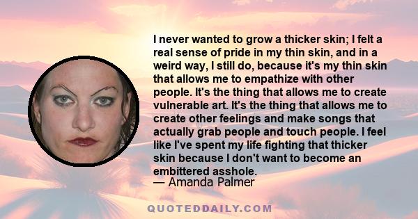 I never wanted to grow a thicker skin; I felt a real sense of pride in my thin skin, and in a weird way, I still do, because it's my thin skin that allows me to empathize with other people. It's the thing that allows me