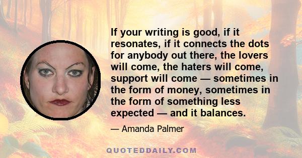 If your writing is good, if it resonates, if it connects the dots for anybody out there, the lovers will come, the haters will come, support will come — sometimes in the form of money, sometimes in the form of something