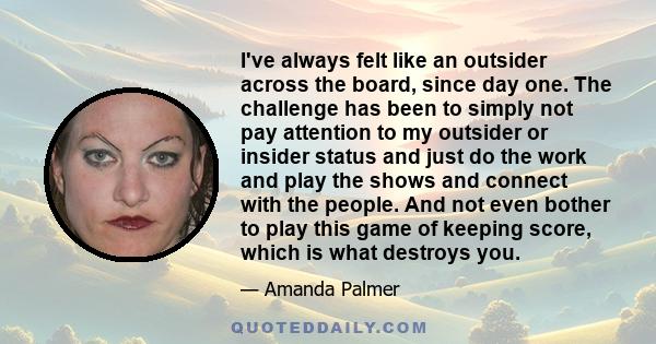 I've always felt like an outsider across the board, since day one. The challenge has been to simply not pay attention to my outsider or insider status and just do the work and play the shows and connect with the people.
