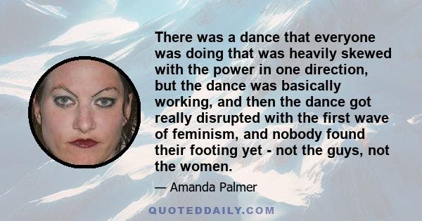 There was a dance that everyone was doing that was heavily skewed with the power in one direction, but the dance was basically working, and then the dance got really disrupted with the first wave of feminism, and nobody