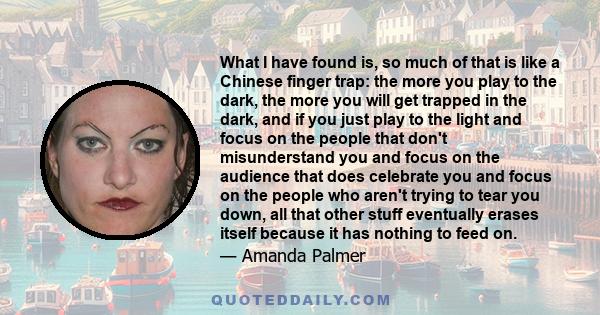 What I have found is, so much of that is like a Chinese finger trap: the more you play to the dark, the more you will get trapped in the dark, and if you just play to the light and focus on the people that don't