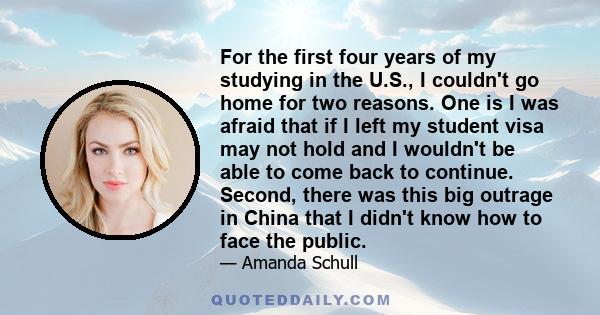 For the first four years of my studying in the U.S., I couldn't go home for two reasons. One is I was afraid that if I left my student visa may not hold and I wouldn't be able to come back to continue. Second, there was