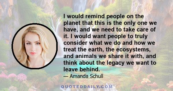 I would remind people on the planet that this is the only one we have, and we need to take care of it. I would want people to truly consider what we do and how we treat the earth, the ecosystems, and animals we share it