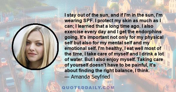 I stay out of the sun, and if I'm in the sun, I'm wearing SPF. I protect my skin as much as I can; I learned that a long time ago. I also exercise every day and I get the endorphins going. It's important not only for my
