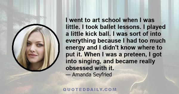 I went to art school when I was little. I took ballet lessons. I played a little kick ball. I was sort of into everything because I had too much energy and I didn't know where to put it. When I was a preteen, I got into