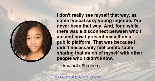 I don't really see myself that way, as some typical sexy young ingénue. I've never been that way. And, for a while, there was a disconnect between who I am and how I present myself on a public platform. That was because