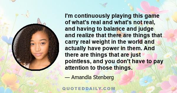 I'm continuously playing this game of what's real and what's not real, and having to balance and judge and realize that there are things that carry real weight in the world and actually have power in them. And there are