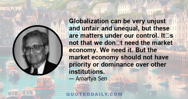 Globalization can be very unjust and unfair and unequal, but these are matters under our control. Its not that we dont need the market economy. We need it. But the market economy should not have priority or dominance