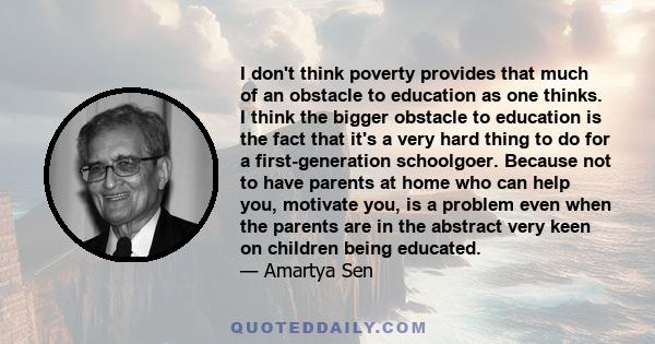 I don't think poverty provides that much of an obstacle to education as one thinks. I think the bigger obstacle to education is the fact that it's a very hard thing to do for a first-generation schoolgoer. Because not
