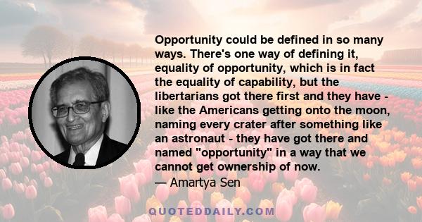Opportunity could be defined in so many ways. There's one way of defining it, equality of opportunity, which is in fact the equality of capability, but the libertarians got there first and they have - like the Americans