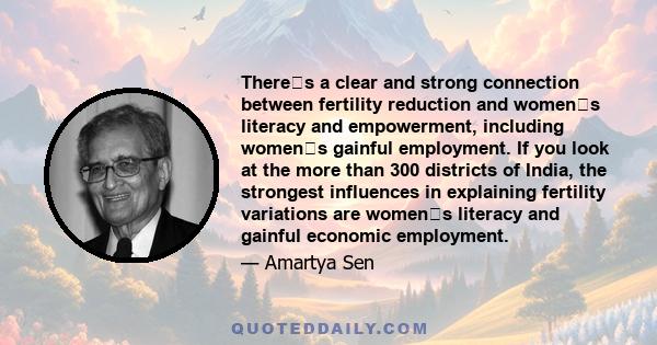 Theres a clear and strong connection between fertility reduction and womens literacy and empowerment, including womens gainful employment. If you look at the more than 300 districts of India, the strongest influences