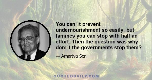 You cant prevent undernourishment so easily, but famines you can stop with half an effort. Then the question was why dont the governments stop them?