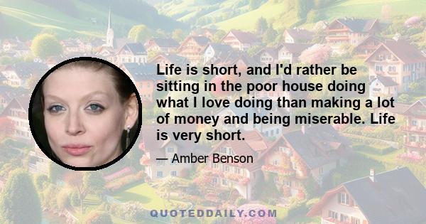 Life is short, and I'd rather be sitting in the poor house doing what I love doing than making a lot of money and being miserable. Life is very short.