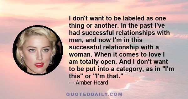 I don't want to be labeled as one thing or another. In the past I've had successful relationships with men, and now I'm in this successful relationship with a woman. When it comes to love I am totally open. And I don't