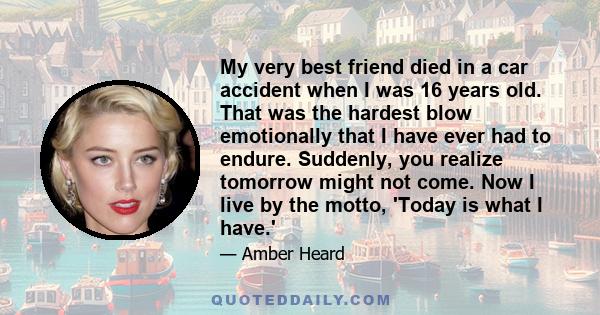 My very best friend died in a car accident when I was 16 years old. That was the hardest blow emotionally that I have ever had to endure. Suddenly, you realize tomorrow might not come. Now I live by the motto, 'Today is