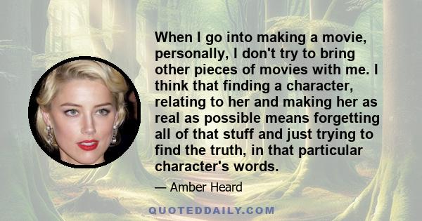 When I go into making a movie, personally, I don't try to bring other pieces of movies with me. I think that finding a character, relating to her and making her as real as possible means forgetting all of that stuff and