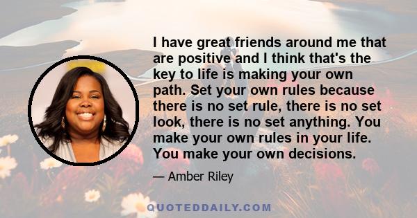 I have great friends around me that are positive and I think that's the key to life is making your own path. Set your own rules because there is no set rule, there is no set look, there is no set anything. You make your