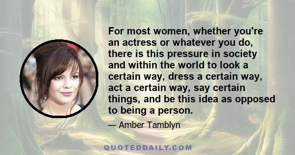 For most women, whether you're an actress or whatever you do, there is this pressure in society and within the world to look a certain way, dress a certain way, act a certain way, say certain things, and be this idea as