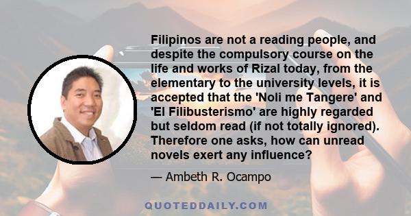 Filipinos are not a reading people, and despite the compulsory course on the life and works of Rizal today, from the elementary to the university levels, it is accepted that the 'Noli me Tangere' and 'El Filibusterismo'