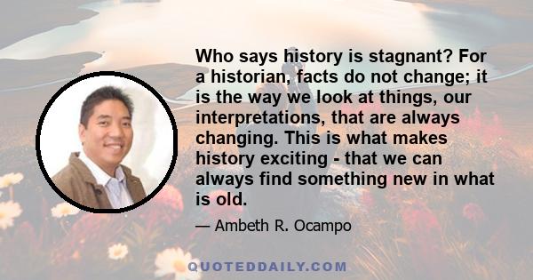 Who says history is stagnant? For a historian, facts do not change; it is the way we look at things, our interpretations, that are always changing. This is what makes history exciting - that we can always find something