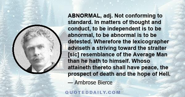 ABNORMAL, adj. Not conforming to standard. In matters of thought and conduct, to be independent is to be abnormal, to be abnormal is to be detested. Wherefore the lexicographer adviseth a striving toward the straiter