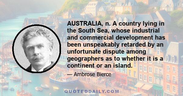 AUSTRALIA, n. A country lying in the South Sea, whose industrial and commercial development has been unspeakably retarded by an unfortunate dispute among geographers as to whether it is a continent or an island.