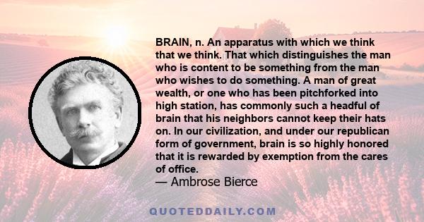 BRAIN, n. An apparatus with which we think that we think. That which distinguishes the man who is content to be something from the man who wishes to do something. A man of great wealth, or one who has been pitchforked