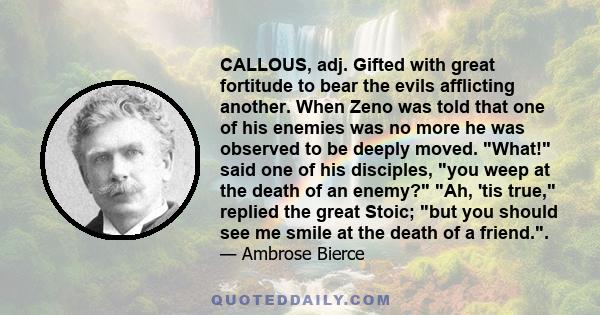 CALLOUS, adj. Gifted with great fortitude to bear the evils afflicting another. When Zeno was told that one of his enemies was no more he was observed to be deeply moved. What! said one of his disciples, you weep at the