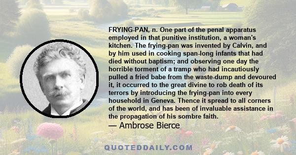 FRYING-PAN, n. One part of the penal apparatus employed in that punitive institution, a woman's kitchen. The frying-pan was invented by Calvin, and by him used in cooking span-long infants that had died without baptism;