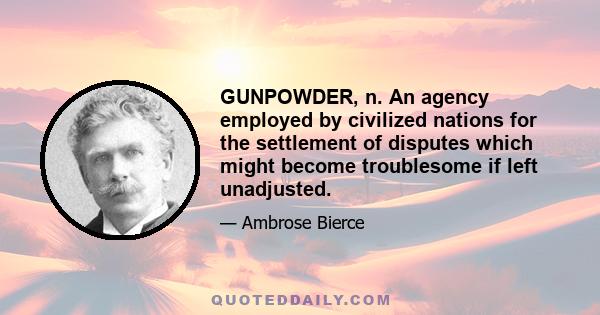 GUNPOWDER, n. An agency employed by civilized nations for the settlement of disputes which might become troublesome if left unadjusted. By most writers the invention of gunpowder is ascribed to the Chinese, but not upon