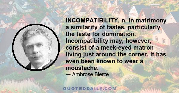 INCOMPATIBILITY, n. In matrimony a similarity of tastes, particularly the taste for domination. Incompatibility may, however, consist of a meek-eyed matron living just around the corner. It has even been known to wear a
