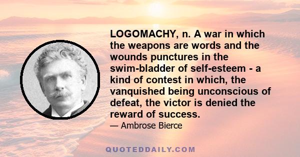 LOGOMACHY, n. A war in which the weapons are words and the wounds punctures in the swim-bladder of self-esteem - a kind of contest in which, the vanquished being unconscious of defeat, the victor is denied the reward of