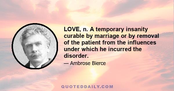 LOVE, n. A temporary insanity curable by marriage or by removal of the patient from the influences under which he incurred the disorder.
