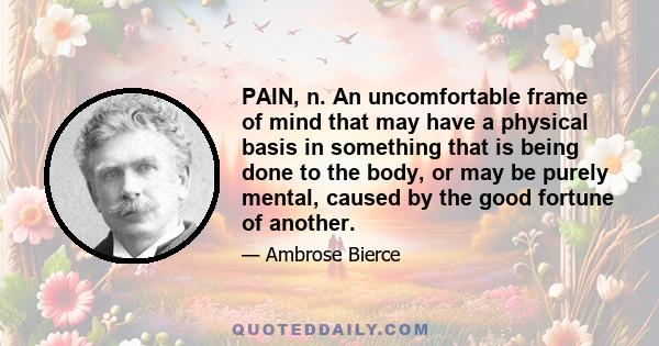 PAIN, n. An uncomfortable frame of mind that may have a physical basis in something that is being done to the body, or may be purely mental, caused by the good fortune of another.