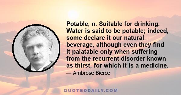 POTABLE, n. Suitable for drinking. Water is said to be potable; indeed, some declare it our natural beverage, although even they find it palatable only when suffering from the recurrent disorder known as thirst, for