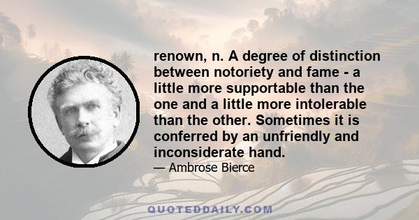 renown, n. A degree of distinction between notoriety and fame - a little more supportable than the one and a little more intolerable than the other. Sometimes it is conferred by an unfriendly and inconsiderate hand.