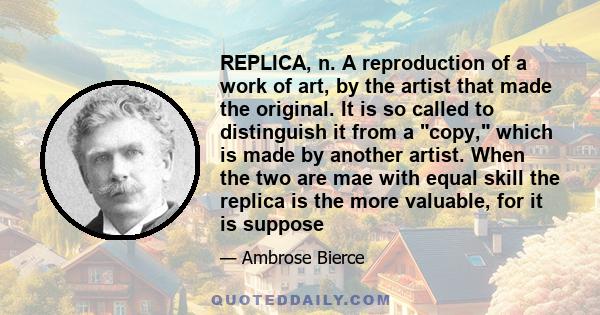 REPLICA, n. A reproduction of a work of art, by the artist that made the original. It is so called to distinguish it from a copy, which is made by another artist. When the two are mae with equal skill the replica is the