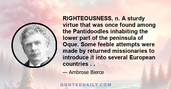 RIGHTEOUSNESS, n. A sturdy virtue that was once found among the Pantidoodles inhabiting the lower part of the peninsula of Oque. Some feeble attempts were made by returned missionaries to introduce it into several