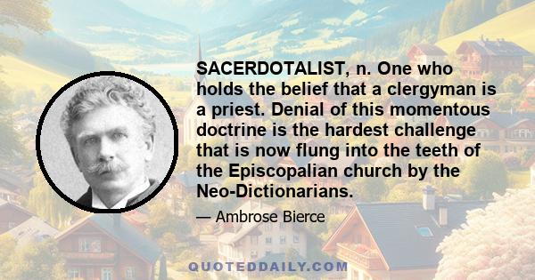 SACERDOTALIST, n. One who holds the belief that a clergyman is a priest. Denial of this momentous doctrine is the hardest challenge that is now flung into the teeth of the Episcopalian church by the Neo-Dictionarians.