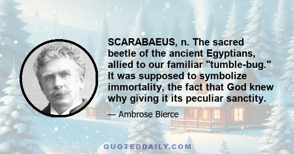 SCARABAEUS, n. The sacred beetle of the ancient Egyptians, allied to our familiar tumble-bug. It was supposed to symbolize immortality, the fact that God knew why giving it its peculiar sanctity.