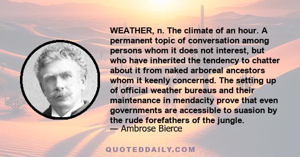 WEATHER, n. The climate of an hour. A permanent topic of conversation among persons whom it does not interest, but who have inherited the tendency to chatter about it from naked arboreal ancestors whom it keenly