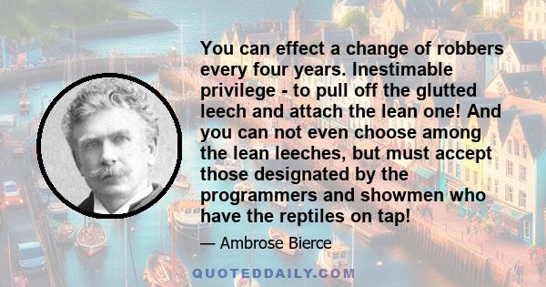 You can effect a change of robbers every four years. Inestimable privilege - to pull off the glutted leech and attach the lean one! And you can not even choose among the lean leeches, but must accept those designated by