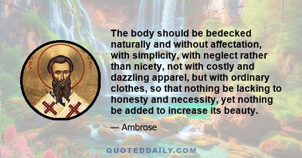 The body should be bedecked naturally and without affectation, with simplicity, with neglect rather than nicety, not with costly and dazzling apparel, but with ordinary clothes, so that nothing be lacking to honesty and